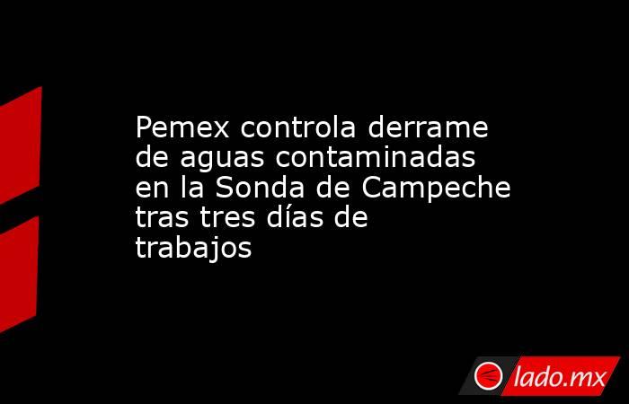 Pemex controla derrame de aguas contaminadas en la Sonda de Campeche tras tres días de trabajos. Noticias en tiempo real