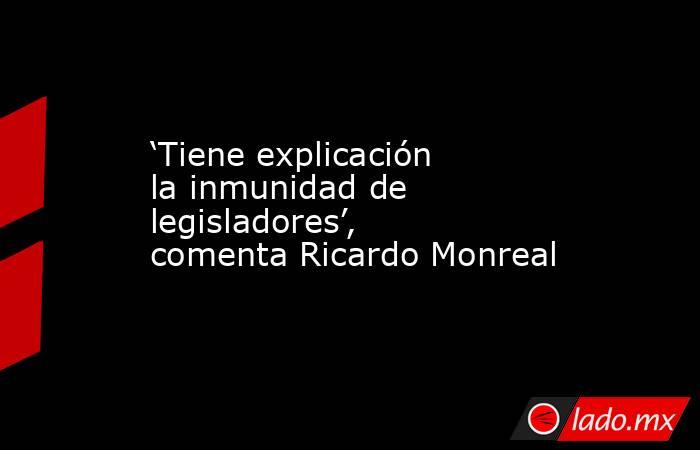 ‘Tiene explicación la inmunidad de legisladores’, comenta Ricardo Monreal. Noticias en tiempo real