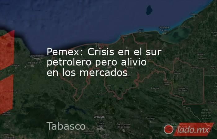 Pemex: Crisis en el sur petrolero pero alivio en los mercados. Noticias en tiempo real