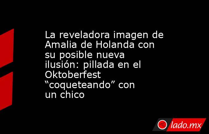 La reveladora imagen de Amalia de Holanda con su posible nueva ilusión: pillada en el Oktoberfest “coqueteando” con un chico. Noticias en tiempo real