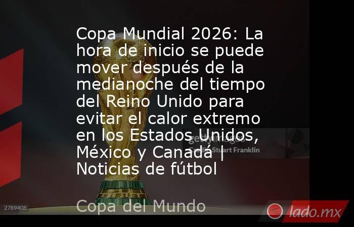 Copa Mundial 2026: La hora de inicio se puede mover después de la medianoche del tiempo del Reino Unido para evitar el calor extremo en los Estados Unidos, México y Canadá | Noticias de fútbol. Noticias en tiempo real