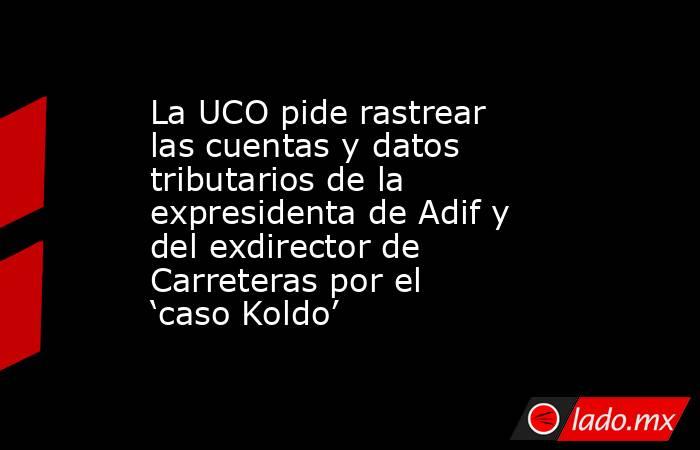La UCO pide rastrear las cuentas y datos tributarios de la expresidenta de Adif y del exdirector de Carreteras por el ‘caso Koldo’. Noticias en tiempo real