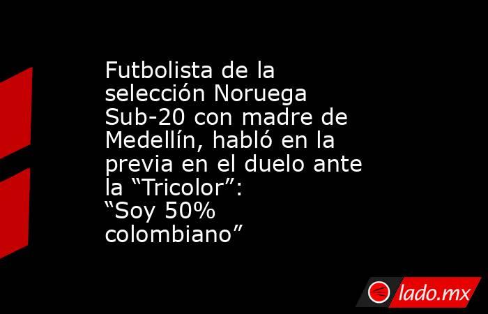 Futbolista de la selección Noruega Sub-20 con madre de Medellín, habló en la previa en el duelo ante la “Tricolor”: “Soy 50% colombiano”   . Noticias en tiempo real