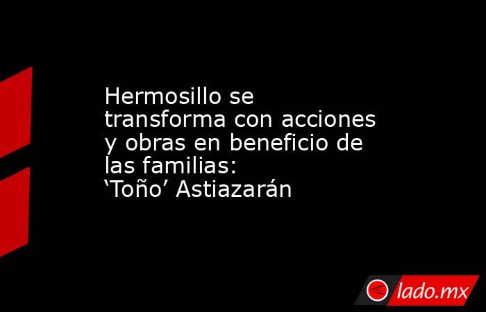Hermosillo se transforma con acciones y obras en beneficio de las familias: ‘Toño’ Astiazarán. Noticias en tiempo real