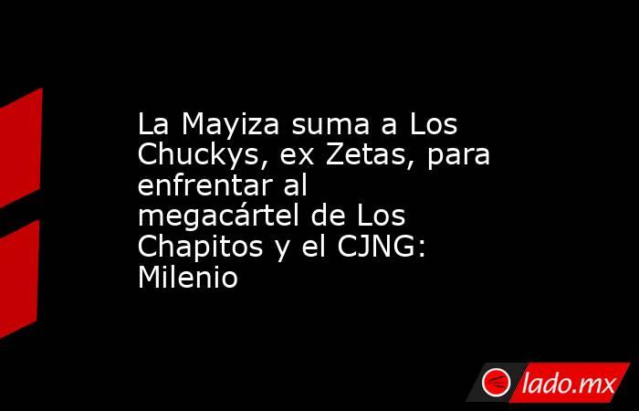 La Mayiza suma a Los Chuckys, ex Zetas, para enfrentar al megacártel de Los Chapitos y el CJNG: Milenio. Noticias en tiempo real