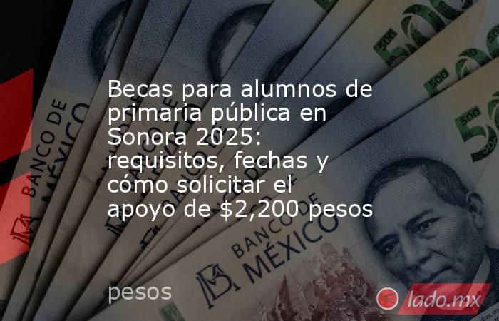 Becas para alumnos de primaria pública en Sonora 2025: requisitos, fechas y cómo solicitar el apoyo de $2,200 pesos . Noticias en tiempo real
