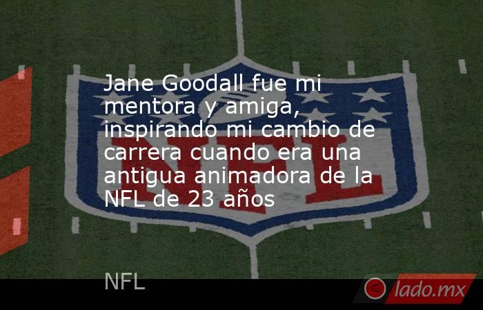 Jane Goodall fue mi mentora y amiga, inspirando mi cambio de carrera cuando era una antigua animadora de la NFL de 23 años. Noticias en tiempo real