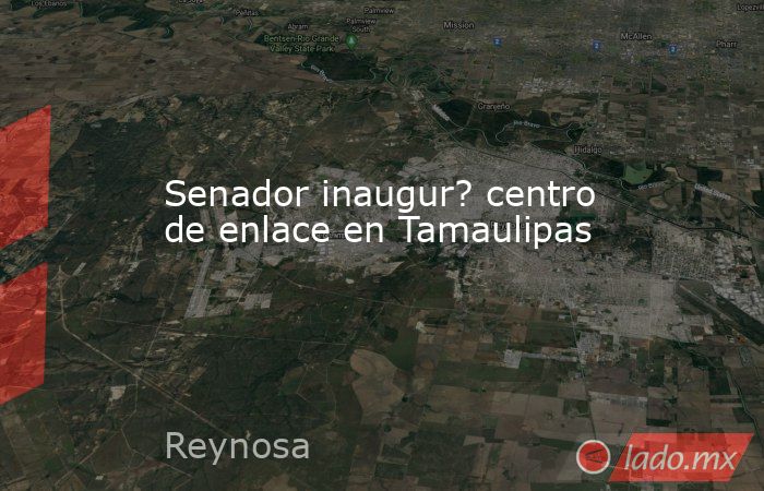 Senador inaugur? centro de enlace en Tamaulipas. Noticias en tiempo real