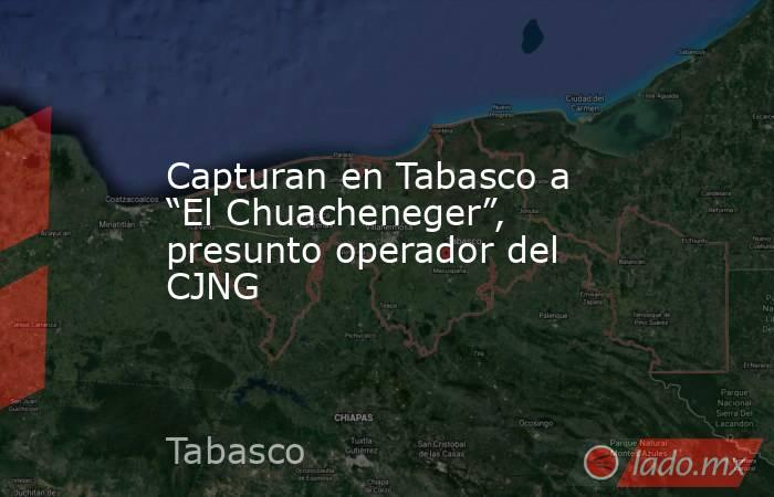 Capturan en Tabasco a “El Chuacheneger”, presunto operador del CJNG. Noticias en tiempo real