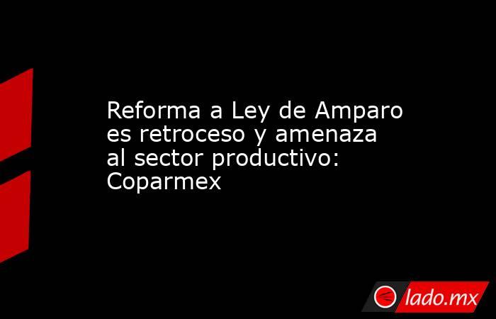 Reforma a Ley de Amparo es retroceso y amenaza al sector productivo: Coparmex. Noticias en tiempo real