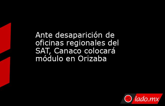 Ante desaparición de oficinas regionales del SAT, Canaco colocará módulo en Orizaba. Noticias en tiempo real