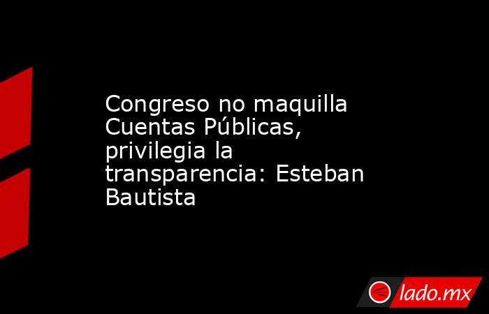 Congreso no maquilla Cuentas Públicas,  privilegia la transparencia: Esteban Bautista. Noticias en tiempo real