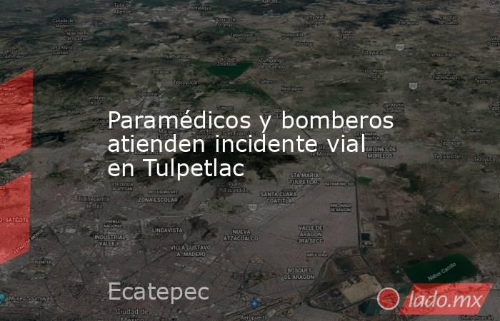 Paramédicos y bomberos atienden incidente vial en Tulpetlac. Noticias en tiempo real