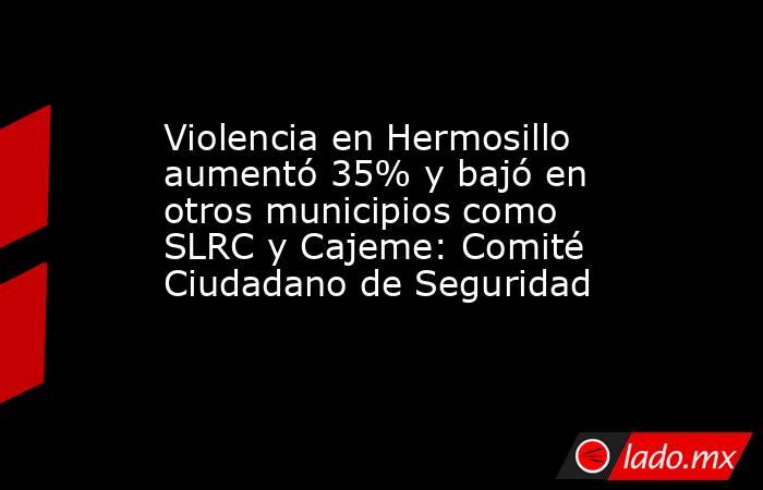 Violencia en Hermosillo aumentó 35% y bajó en otros municipios como SLRC y Cajeme: Comité Ciudadano de Seguridad. Noticias en tiempo real