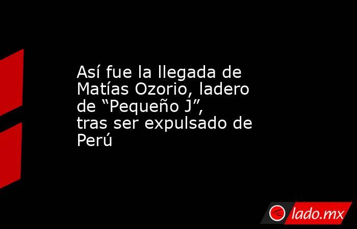 Así fue la llegada de Matías Ozorio, ladero de “Pequeño J”, tras ser expulsado de Perú . Noticias en tiempo real