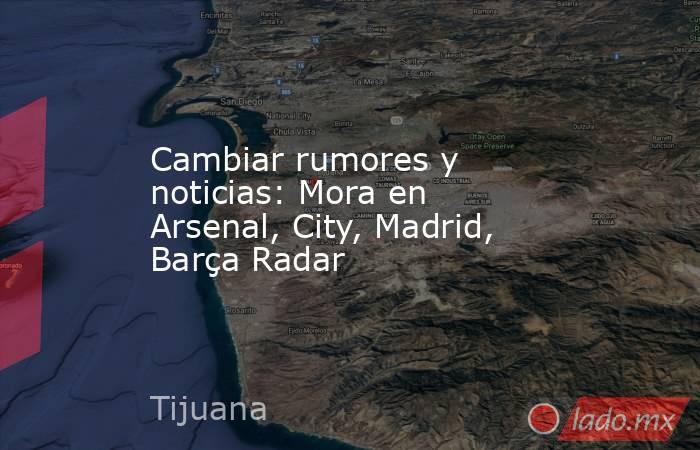 Cambiar rumores y noticias: Mora en Arsenal, City, Madrid, Barça Radar. Noticias en tiempo real