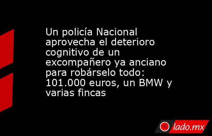 Un policía Nacional aprovecha el deterioro cognitivo de un excompañero ya anciano para robárselo todo: 101.000 euros, un BMW y varias fincas. Noticias en tiempo real