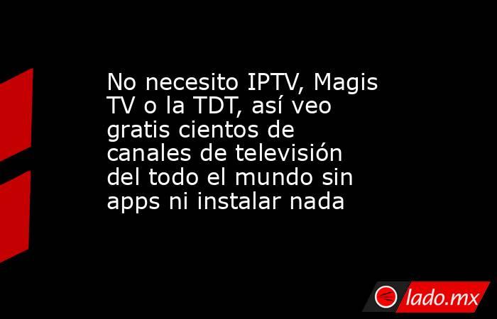 No necesito IPTV, Magis TV o la TDT, así veo gratis cientos de canales de televisión del todo el mundo sin apps ni instalar nada. Noticias en tiempo real