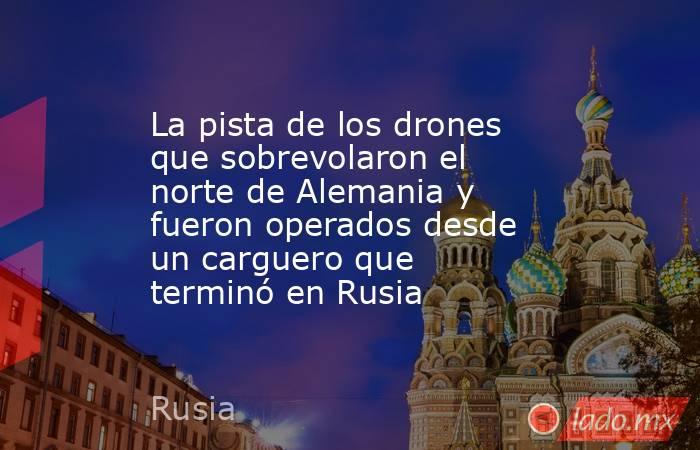 La pista de los drones que sobrevolaron el norte de Alemania y fueron operados desde un carguero que terminó en Rusia. Noticias en tiempo real