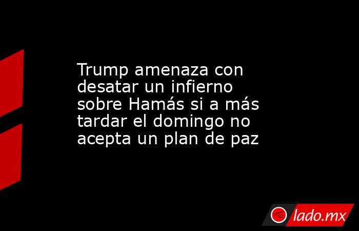 Trump amenaza con desatar un infierno sobre Hamás si a más tardar el domingo no acepta un plan de paz. Noticias en tiempo real