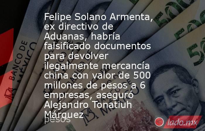 Felipe Solano Armenta, ex directivo de Aduanas, habría falsificado documentos para devolver ilegalmente mercancía china con valor de 500 millones de pesos a 6 empresas, aseguró Alejandro Tonatiuh Márquez. Noticias en tiempo real