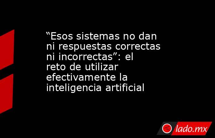 “Esos sistemas no dan ni respuestas correctas ni incorrectas”: el reto de utilizar efectivamente la inteligencia artificial . Noticias en tiempo real