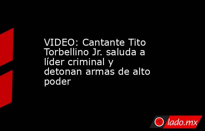 VIDEO: Cantante Tito Torbellino Jr. saluda a líder criminal y detonan armas de alto poder. Noticias en tiempo real