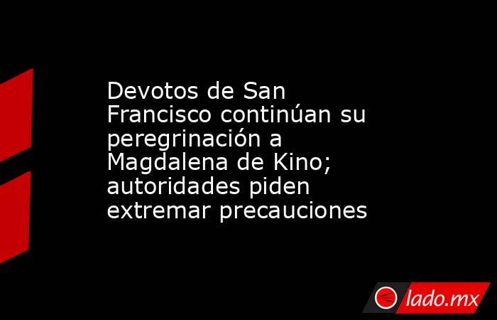 Devotos de San Francisco continúan su peregrinación a Magdalena de Kino; autoridades piden extremar precauciones. Noticias en tiempo real