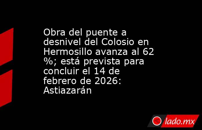 Obra del puente a desnivel del Colosio en Hermosillo avanza al 62 %; está prevista para concluir el 14 de febrero de 2026: Astiazarán. Noticias en tiempo real