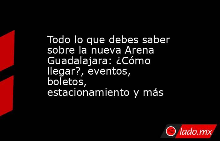 Todo lo que debes saber sobre la nueva Arena Guadalajara: ¿Cómo llegar?, eventos, boletos, estacionamiento y más. Noticias en tiempo real