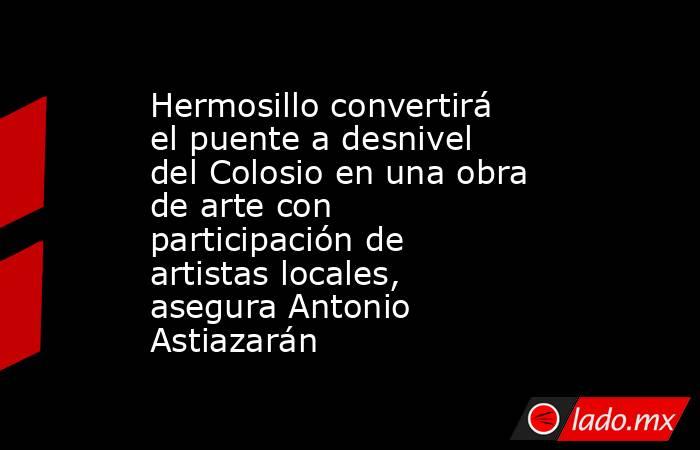 Hermosillo convertirá el puente a desnivel del Colosio en una obra de arte con participación de artistas locales, asegura Antonio Astiazarán. Noticias en tiempo real