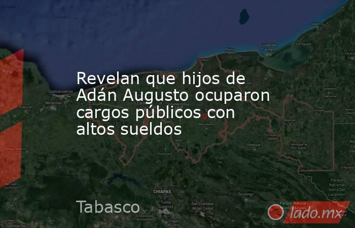 Revelan que hijos de Adán Augusto ocuparon cargos públicos con altos sueldos. Noticias en tiempo real