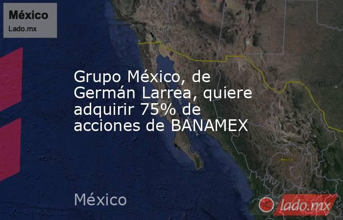 Grupo México, de Germán Larrea, quiere adquirir 75% de acciones de BANAMEX. Noticias en tiempo real