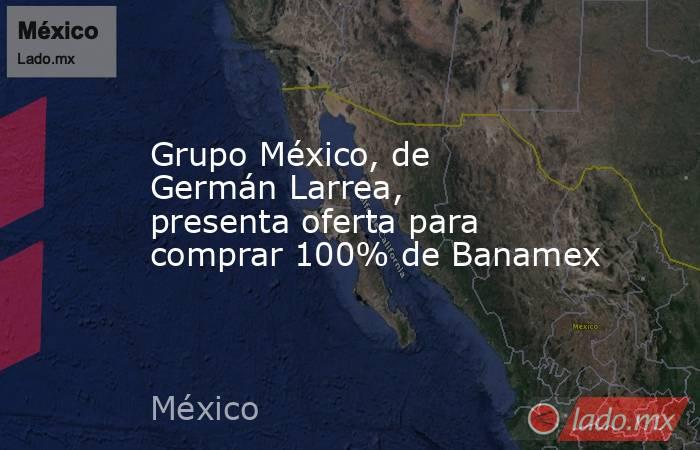 Grupo México, de Germán Larrea, presenta oferta para comprar 100% de Banamex. Noticias en tiempo real