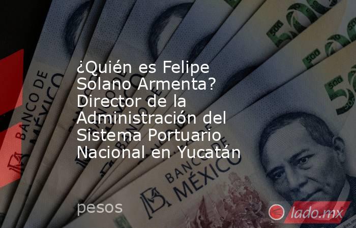 ¿Quién es Felipe Solano Armenta? Director de la Administración del Sistema Portuario Nacional en Yucatán. Noticias en tiempo real