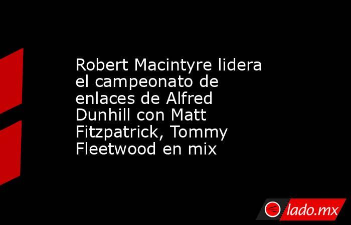 Robert Macintyre lidera el campeonato de enlaces de Alfred Dunhill con Matt Fitzpatrick, Tommy Fleetwood en mix. Noticias en tiempo real
