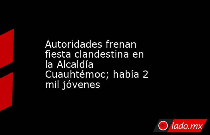 Autoridades frenan fiesta clandestina en la Alcaldía Cuauhtémoc; había 2 mil jóvenes. Noticias en tiempo real