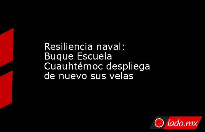 Resiliencia naval: Buque Escuela Cuauhtémoc despliega de nuevo sus velas. Noticias en tiempo real
