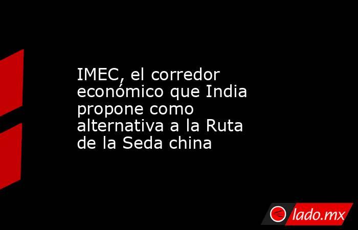 IMEC, el corredor económico que India propone como alternativa a la Ruta de la Seda china. Noticias en tiempo real