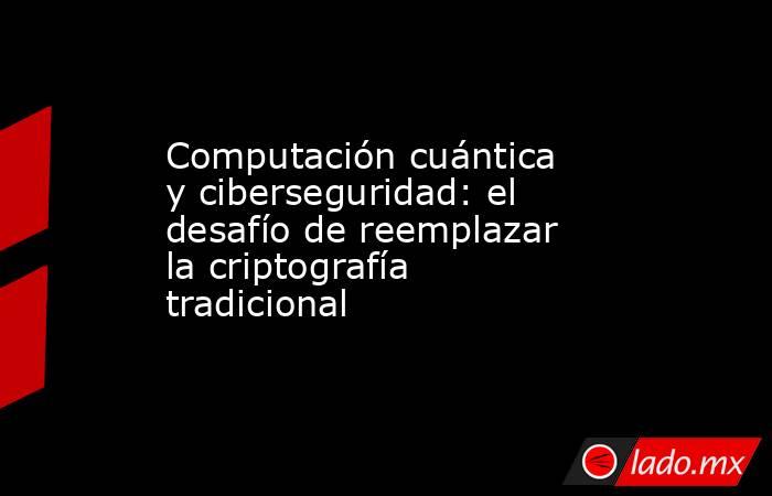 Computación cuántica y ciberseguridad: el desafío de reemplazar la criptografía tradicional. Noticias en tiempo real