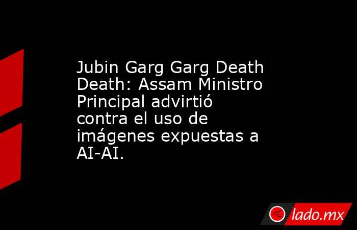 Jubin Garg Garg Death Death: Assam Ministro Principal advirtió contra el uso de imágenes expuestas a AI-AI.. Noticias en tiempo real