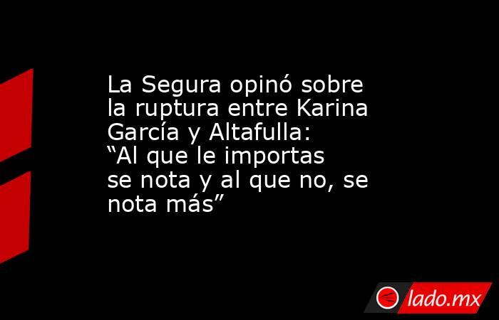 La Segura opinó sobre la ruptura entre Karina García y Altafulla: “Al que le importas se nota y al que no, se nota más”. Noticias en tiempo real