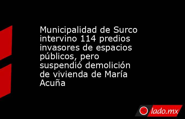 Municipalidad de Surco intervino 114 predios invasores de espacios públicos, pero suspendió demolición de vivienda de María Acuña. Noticias en tiempo real