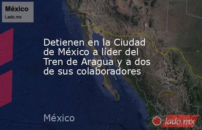 Detienen en la Ciudad de México a líder del Tren de Aragua y a dos de sus colaboradores. Noticias en tiempo real