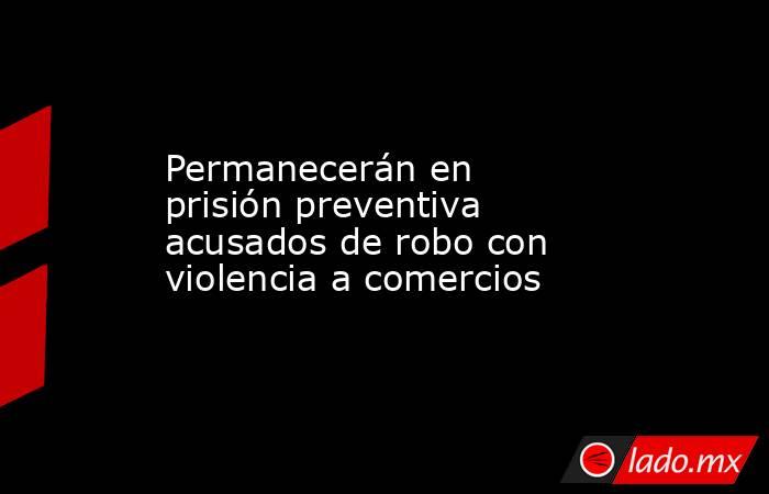 Permanecerán en prisión preventiva acusados de robo con violencia a comercios. Noticias en tiempo real