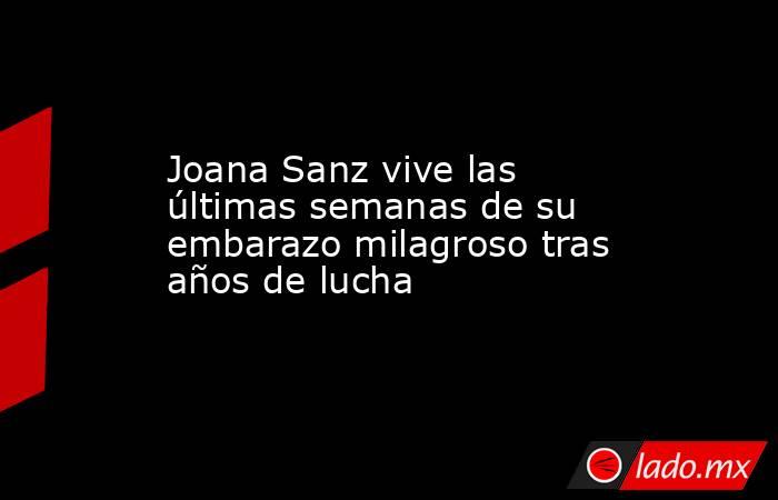 Joana Sanz vive las últimas semanas de su embarazo milagroso tras años de lucha. Noticias en tiempo real