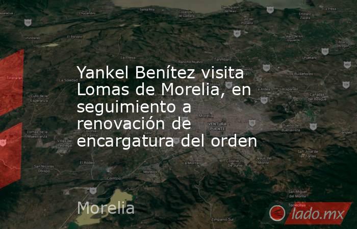 Yankel Benítez visita Lomas de Morelia, en seguimiento a renovación de encargatura del orden. Noticias en tiempo real