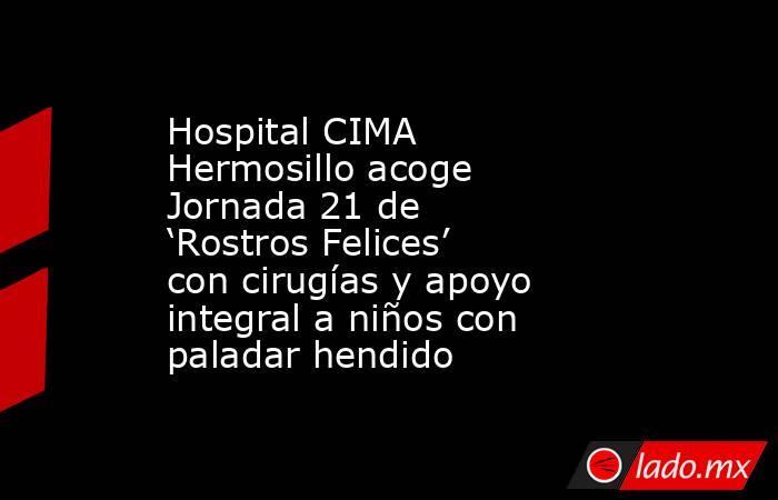 Hospital CIMA Hermosillo acoge Jornada 21 de ‘Rostros Felices’ con cirugías y apoyo integral a niños con paladar hendido. Noticias en tiempo real