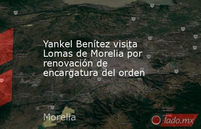 Yankel Benítez visita Lomas de Morelia por renovación de encargatura del orden. Noticias en tiempo real