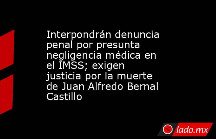 Interpondrán denuncia penal por presunta negligencia médica en el IMSS; exigen justicia por la muerte de Juan Alfredo Bernal Castillo. Noticias en tiempo real